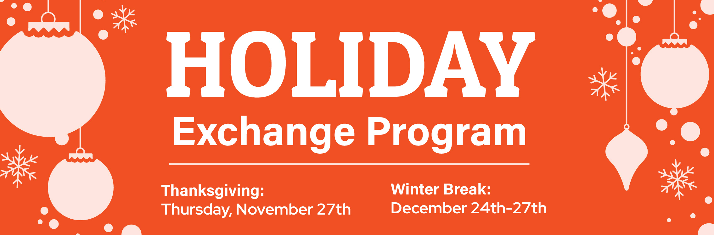 The Holiday Exchange Program will take place November 27th, 2025 for Thanksgiving, and December 24th-27th for the Winter Break.